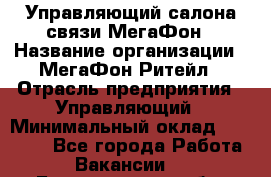 Управляющий салона связи МегаФон › Название организации ­ МегаФон Ритейл › Отрасль предприятия ­ Управляющий › Минимальный оклад ­ 25 000 - Все города Работа » Вакансии   . Белгородская обл.